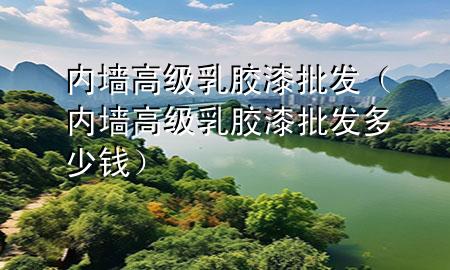 內(nèi)墻高級乳膠漆批發(fā)（內(nèi)墻高級乳膠漆批發(fā)多少錢）