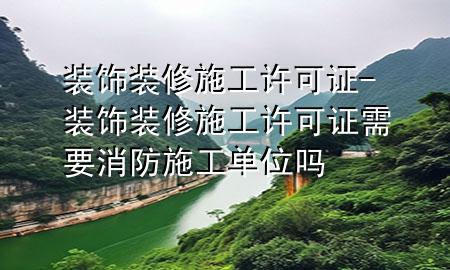 裝飾裝修施工許可證-裝飾裝修施工許可證需要消防施工單位嗎