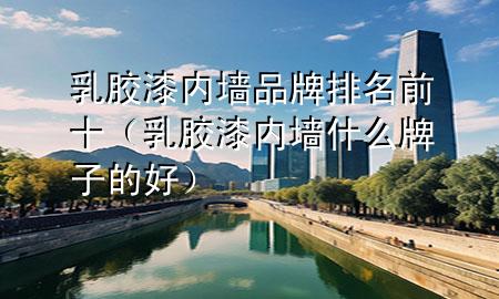 乳膠漆內(nèi)墻品牌排名前十（乳膠漆內(nèi)墻什么牌子的好）