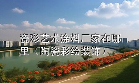瓷彩藝術(shù)涂料廠家在哪里（陶瓷彩繪裝飾）