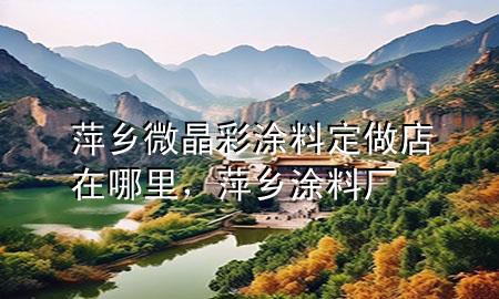 萍鄉(xiāng)微晶彩涂料定做店在哪里，萍鄉(xiāng)涂料廠