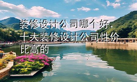 裝修設(shè)計(jì)公司哪個(gè)好，十大裝修設(shè)計(jì)公司性?xún)r(jià)比高的