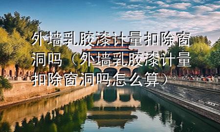 外墻乳膠漆計(jì)量扣除窗洞嗎（外墻乳膠漆計(jì)量扣除窗洞嗎怎么算）