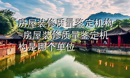 房屋裝修質(zhì)量鑒定機(jī)構(gòu)-房屋裝修質(zhì)量鑒定機(jī)構(gòu)是哪個單位
