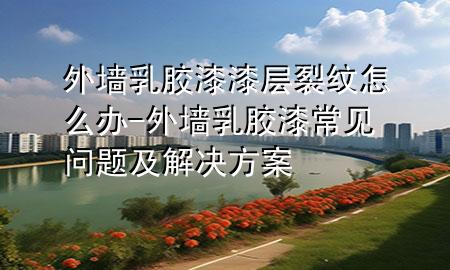 外墻乳膠漆漆層裂紋怎么辦-外墻乳膠漆常見問題及解決方案