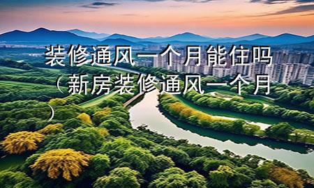 裝修通風一個月能住嗎（新房裝修通風一個月）