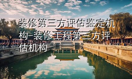 裝修第三方評(píng)估鑒定機(jī)構(gòu)-裝修工程第三方評(píng)估機(jī)構(gòu)