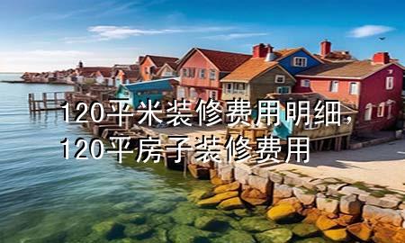 120平米裝修費(fèi)用明細(xì)，120平房子裝修費(fèi)用