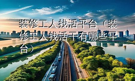 裝修工人找活平臺（裝修工人找活干有哪些平臺）