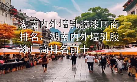 湖南內(nèi)外墻乳膠漆廠商排名，湖南內(nèi)外墻乳膠漆廠商排名前十