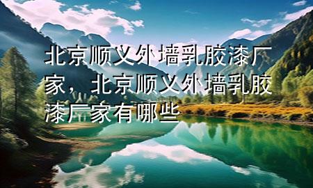 北京順義外墻乳膠漆廠家，北京順義外墻乳膠漆廠家有哪些
