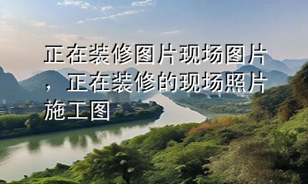 正在裝修圖片現(xiàn)場圖片，正在裝修的現(xiàn)場照片 施工圖