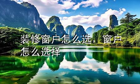 裝修窗戶怎么選，窗戶怎么選擇