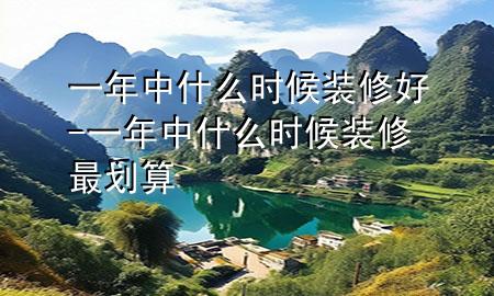 一年中什么時(shí)候裝修好-一年中什么時(shí)候裝修最劃算