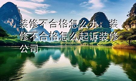 裝修不合格怎么辦，裝修不合格怎么起訴裝修公司