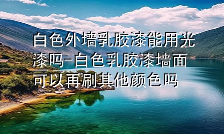 白色外墻乳膠漆能用光漆嗎-白色乳膠漆墻面可以再刷其他顏色嗎