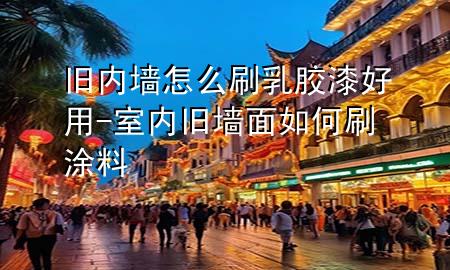 舊內(nèi)墻怎么刷乳膠漆好用-室內(nèi)舊墻面如何刷涂料