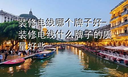 裝修電線哪個(gè)牌子好-裝修電線什么牌子的質(zhì)量好些