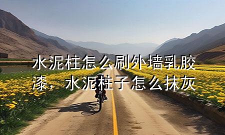 水泥柱怎么刷外墻乳膠漆，水泥柱子怎么抹灰