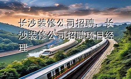 長沙裝修公司招聘，長沙裝修公司招聘項目經(jīng)理