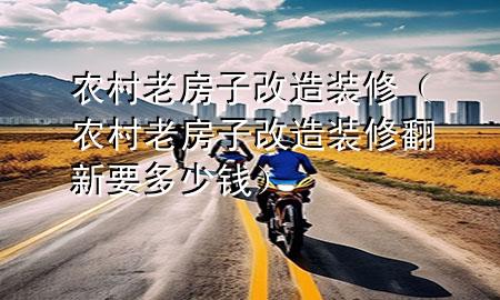 農(nóng)村老房子改造裝修（農(nóng)村老房子改造裝修翻新要多少錢）