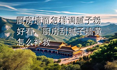 廚房墻面怎樣調(diào)膩子粉好看，廚房刮膩子墻黃怎么補救