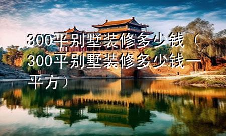 300平別墅裝修多少錢（300平別墅裝修多少錢一平方）