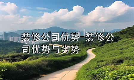 裝修公司優(yōu)勢-裝修公司優(yōu)勢與劣勢