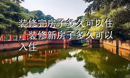 裝修完房子多久可以住，裝修新房子多久可以入住