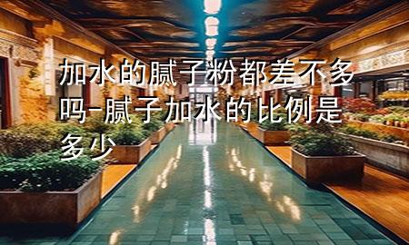 加水的膩子粉都差不多嗎-膩子加水的比例是多少