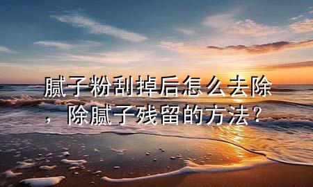 膩子粉刮掉后怎么去除，除膩子殘留的方法？