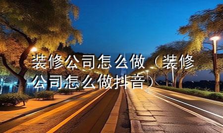 裝修公司怎么做(裝修公司怎么做抖音)
