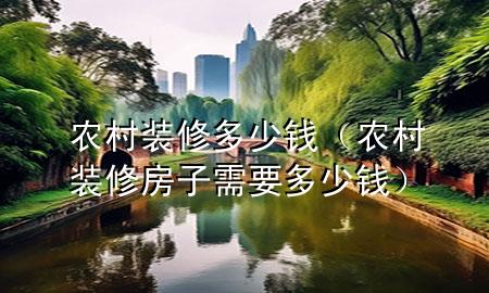 農(nóng)村裝修多少錢(農(nóng)村裝修房子需要多少錢)