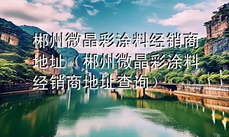 郴州微晶彩涂料經(jīng)銷商地址(郴州微晶彩涂料經(jīng)銷商地址查詢)