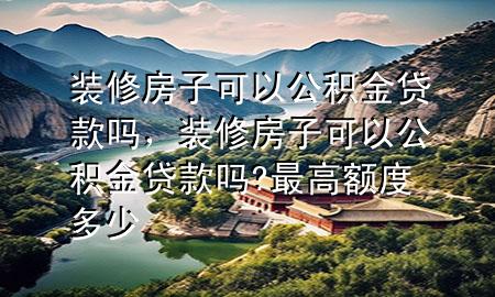 裝修房子可以公積金貸款嗎，裝修房子可以公積金貸款嗎?最高額度多少