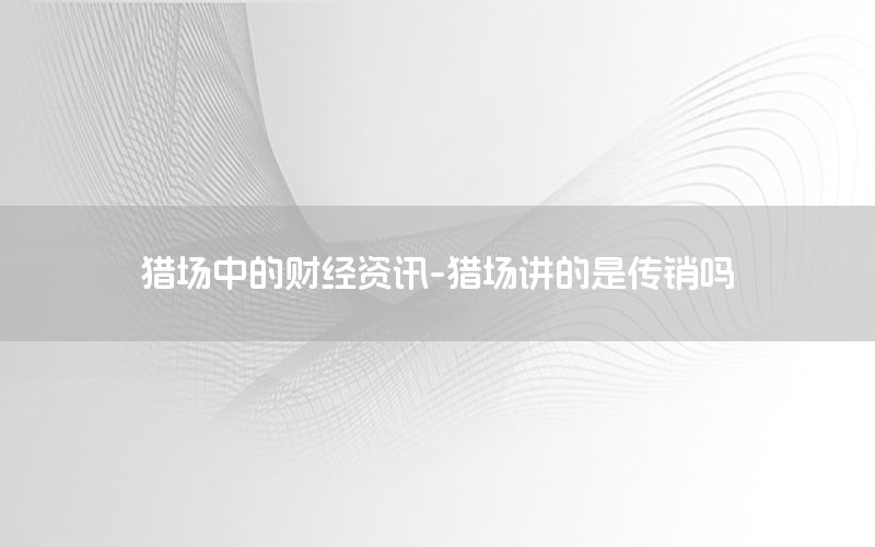 獵場中的財經(jīng)資訊-獵場講的是傳銷嗎