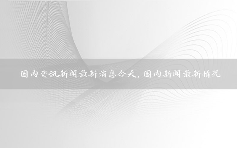 國內(nèi)資訊新聞最新消息今天，國內(nèi)新聞最新情況
