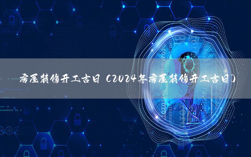 房屋裝修開工吉日（2024年房屋裝修開工吉日）