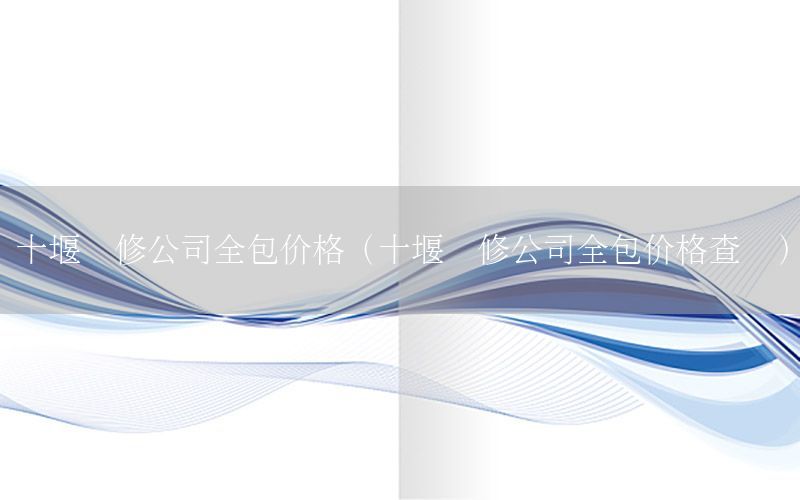 十堰裝修公司全包價格（十堰裝修公司全包價格查詢）